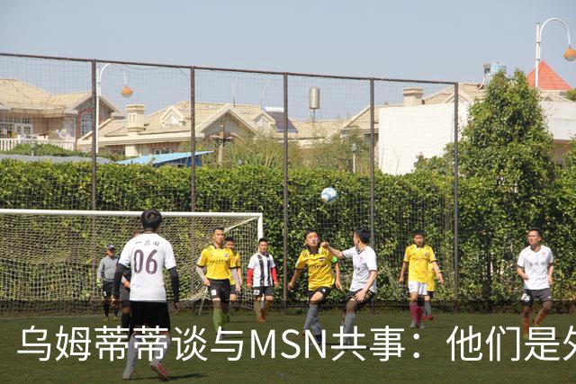 乌姆蒂蒂谈与MSN共事：他们是外星人，会让你变得更好
