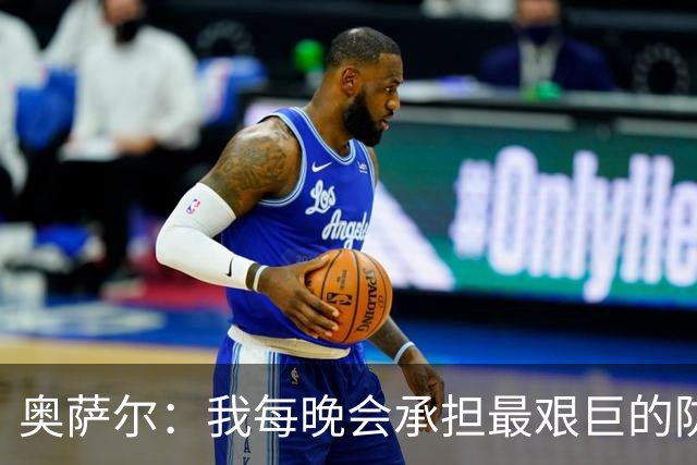 奥萨尔：我每晚会承担最艰巨的防守对位任务 我绝不想让对手得分