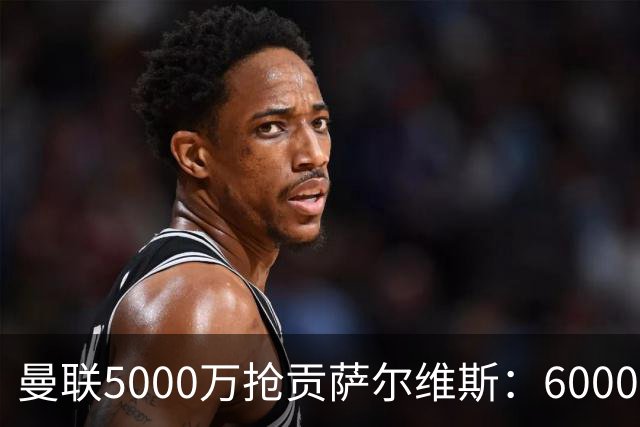 曼联5000万抢贡萨尔维斯：6000万解约金博弈与切尔西竞争