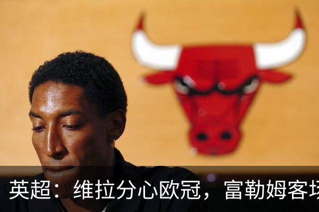 英超：维拉分心欧冠，富勒姆客场抢分无忧？维拉VS富勒姆