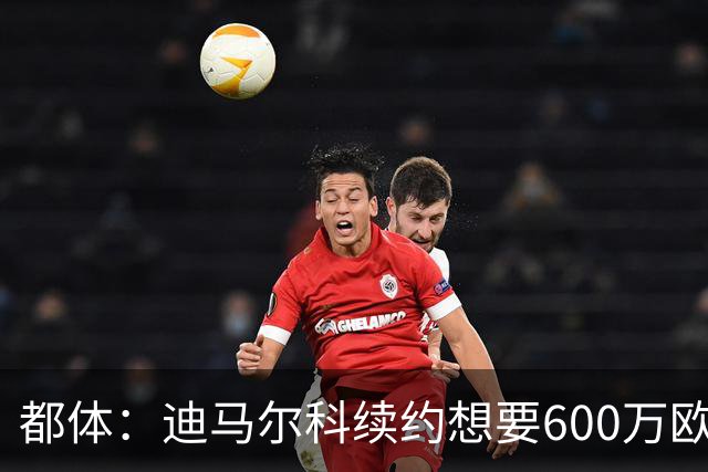 都体：迪马尔科续约想要600万欧，国米愿意提供500万欧加奖金