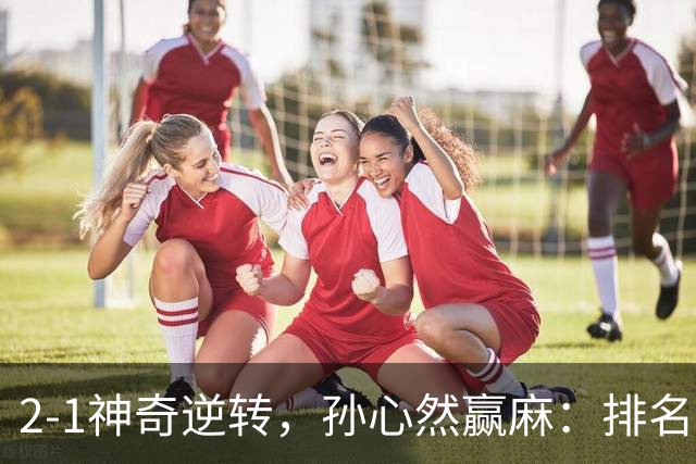 2-1神奇逆转，孙心然赢麻：排名飙升+创个人纪录，冲4强对手如下